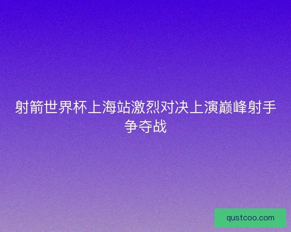 射箭世界杯上海站激烈对决上演巅峰射手争夺战